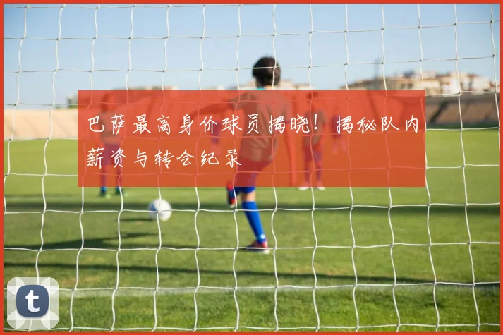 巴萨最高身价球员揭晓!揭秘队内薪资与转会纪录