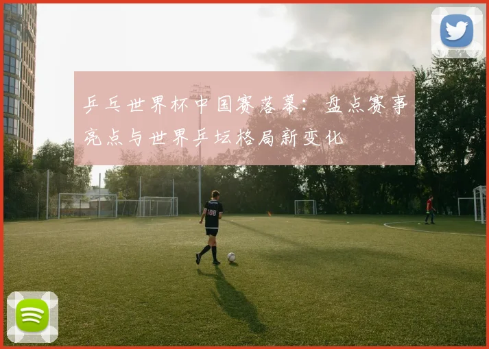 乒乓世界杯中国赛落幕：盘点赛事亮点与世界乒坛格局新变化
