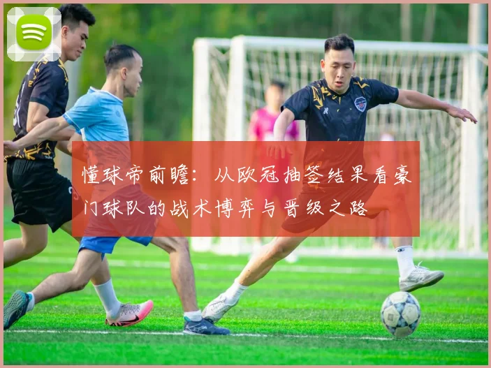 懂球帝前瞻:从欧冠抽签结果看豪门球队的战术博弈与晋级之路