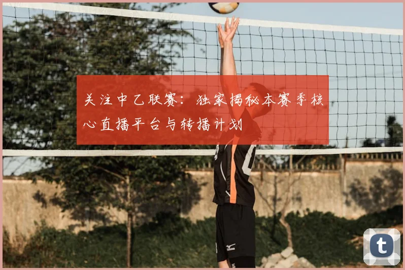 关注中乙联赛:独家揭秘本赛季核心直播平台与转播计划