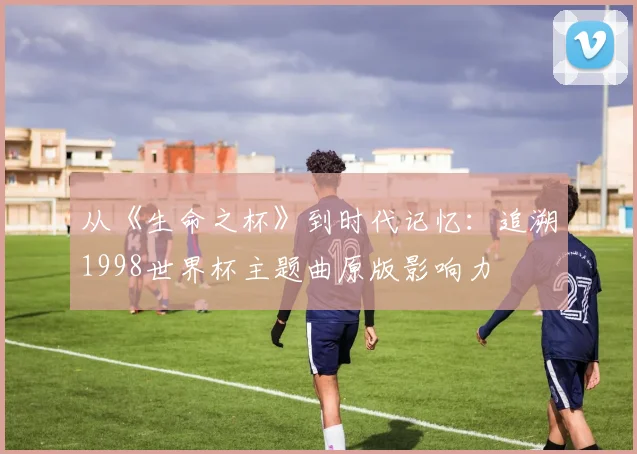 从《生命之杯》到时代记忆：追溯1998世界杯主题曲原版影响力