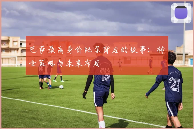 巴萨最高身价纪录背后的故事:转会策略与未来布局