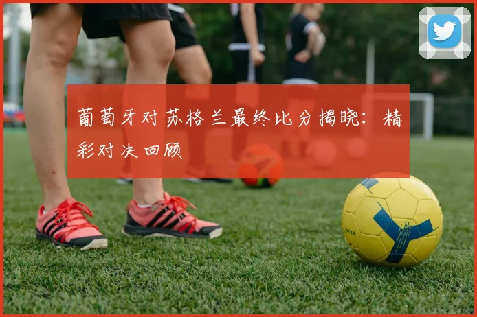 葡萄牙对苏格兰最终比分揭晓：精彩对决回顾