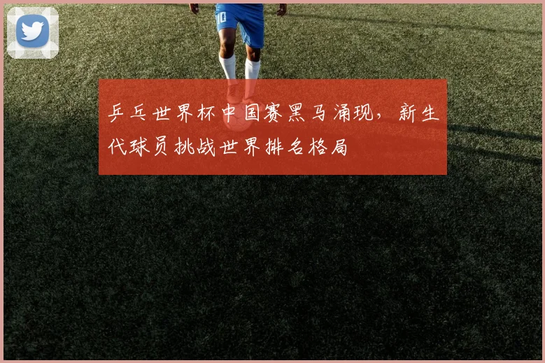 乒乓世界杯中国赛黑马涌现,新生代球员挑战世界排名格局
