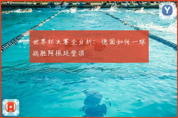 世界杯决赛全分析:德国如何一球战胜阿根廷登顶