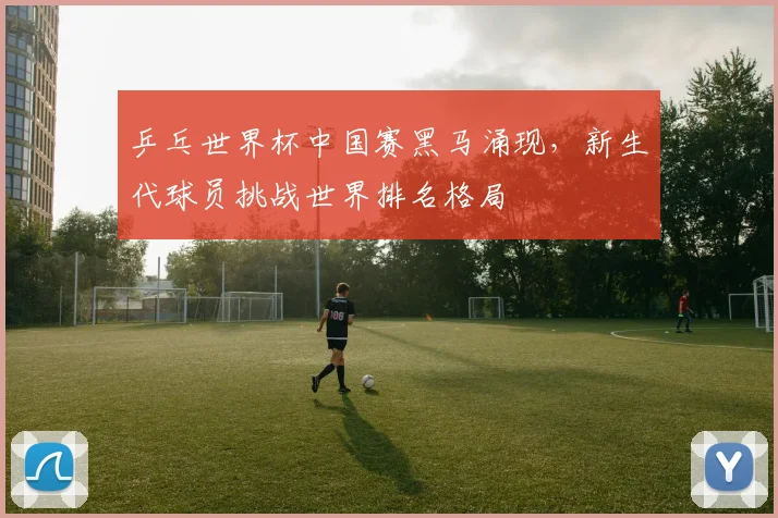 乒乓世界杯中国赛黑马涌现,新生代球员挑战世界排名格局