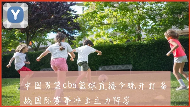 中国男篮cba篮球直播今晚开打 备战国际赛事冲击主力阵容