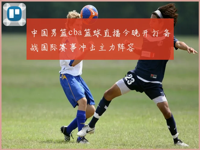 中国男篮cba篮球直播今晚开打 备战国际赛事冲击主力阵容