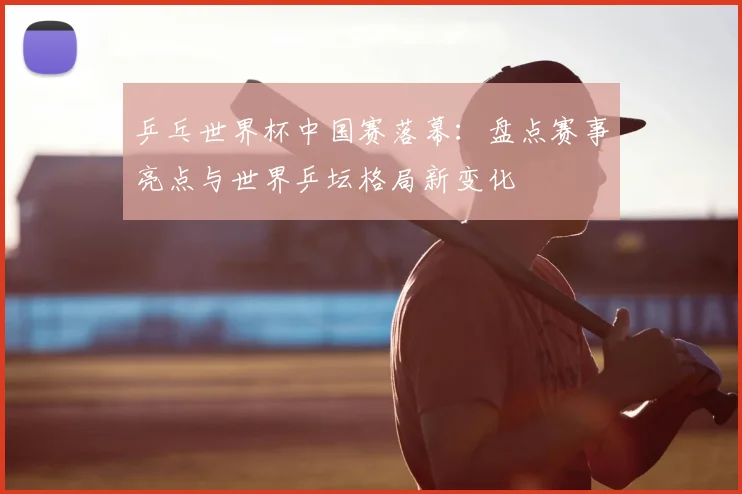 乒乓世界杯中国赛落幕：盘点赛事亮点与世界乒坛格局新变化