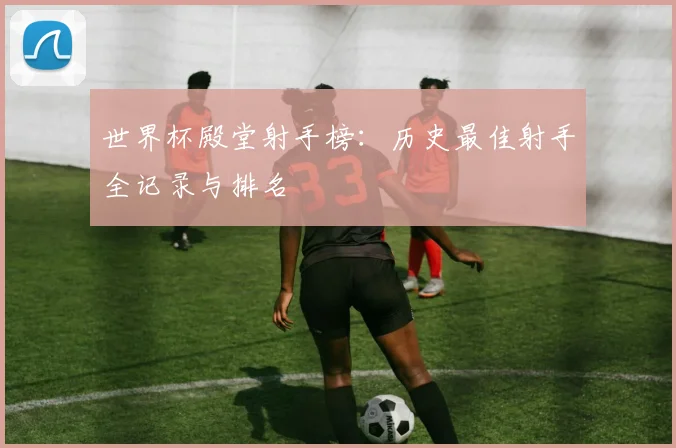 世界杯殿堂射手榜：历史最佳射手全记录与排名