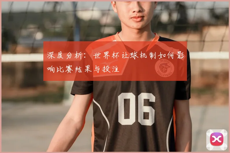 深度分析:世界杯让球机制如何影响比赛结果与投注