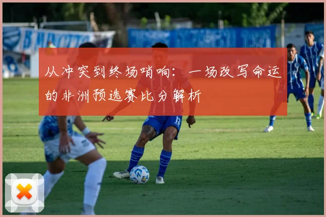 从冲突到终场哨响:一场改写命运的非洲预选赛比分解析