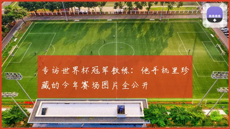 专访世界杯冠军教练:他手机里珍藏的今年赛场图片全公开