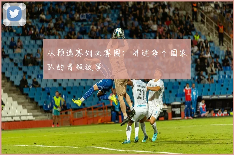 从预选赛到决赛圈：讲述每个国家队的晋级故事