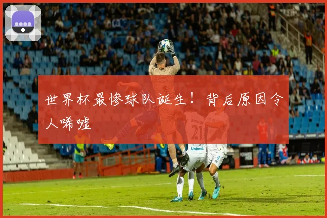 世界杯最惨球队诞生！背后原因令人唏嘘