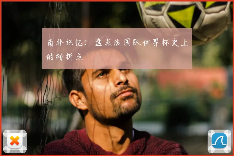 南非记忆:盘点法国队世界杯史上的转折点