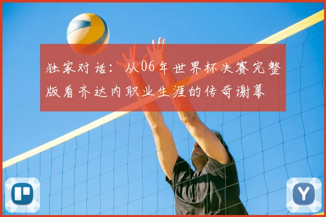独家对话:从06年世界杯决赛完整版看齐达内职业生涯的传奇谢幕