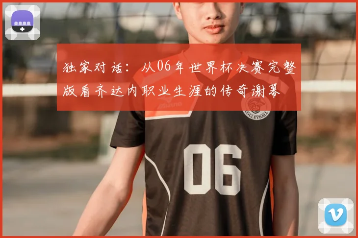 独家对话:从06年世界杯决赛完整版看齐达内职业生涯的传奇谢幕