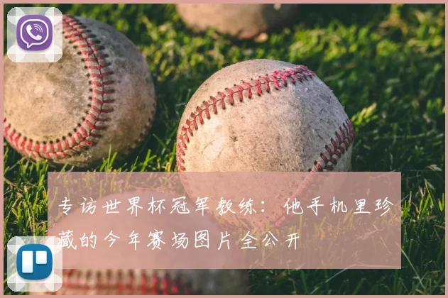 专访世界杯冠军教练:他手机里珍藏的今年赛场图片全公开