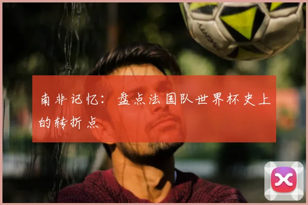 南非记忆:盘点法国队世界杯史上的转折点
