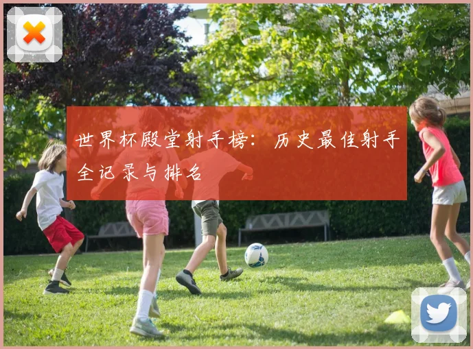 世界杯殿堂射手榜：历史最佳射手全记录与排名