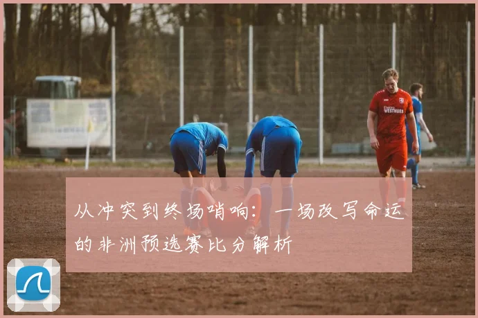 从冲突到终场哨响:一场改写命运的非洲预选赛比分解析