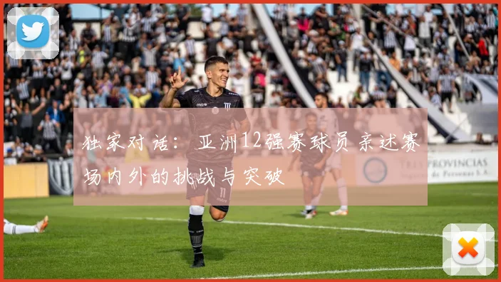 独家对话:亚洲12强赛球员亲述赛场内外的挑战与突破