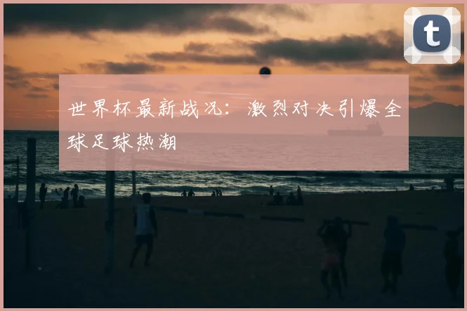 世界杯最新战况：激烈对决引爆全球足球热潮