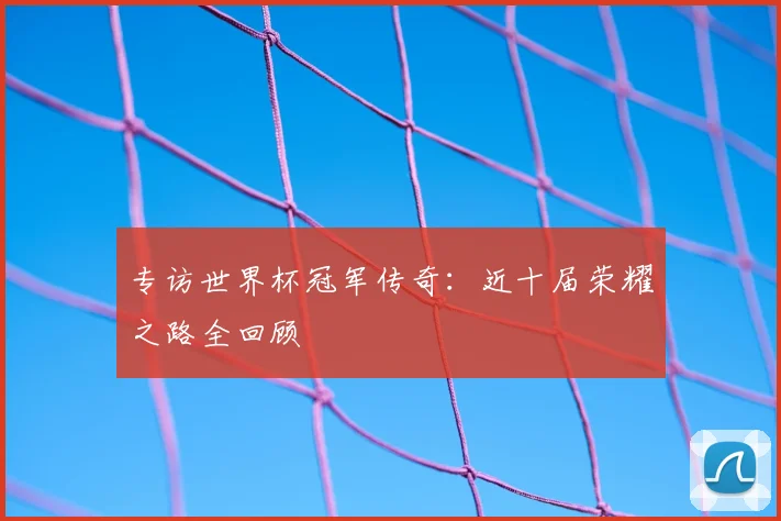 专访世界杯冠军传奇:近十届荣耀之路全回顾